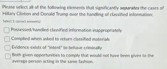 Please select all of the following elements that significantly separates the cases of
Hillary Clinton and Donald Trump over the handling of classified information:
Select 2 correct answer(s)
Possessed/handled classified information inappropriately
Complied when asked to return classified materials
Evidence exists of "intent"to behave criminally
Both given opportunities to comply that would not have been given to the
average person acting in the same fashion.