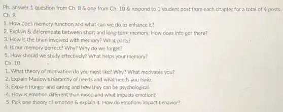 Pls. answer 1 question from Ch. 8 one from Ch. 10 a respond to 1 student post from each chapter for a total of 4 posts.
Ch. 8
1. How does memory function and what can we do to enhance it?
2. Explain & differentiate between short and long-term memory. How does info get there?
3. How is the brain involved with memory?What parts?
4. Is our memory perfect? Why? Why do we forget?
5. How should we study effectively? What helps your memory?
Ch. 10
1. What theory of motivation do you most like? Why? What motivates you?
2. Explain Maslow's hierarchy of needs and what needs you have.
3. Explain hunger and eating and how they can be psychological.
4. How is emotion different than mood and what impacts emotion?
5. Pick one theory of emotion & explain it. How do emotions impact behavior?
