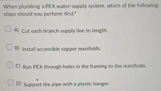 When plumbing a PEX water-supply system, which of the following
steps should you perform first?
A) Cut each branch supply line to length.
B) Install accessible copper manifolds.
C) Run PEX through holes in the framing to the manifolds.
D) Support the pipe with a plastic hanger.