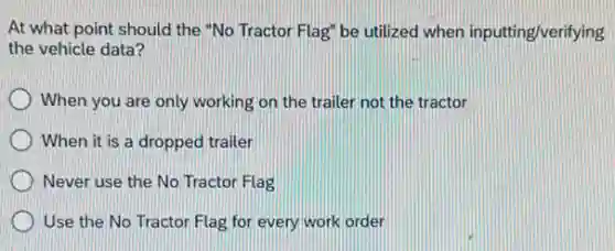 At what point should the "No Tractor Flag"be utilized when inputting/verifying
the vehicle data?
When you are only working on the trailer not the tractor
When it is a dropped trailer
Never use the No Tractor Flag
Use the No Tractor Flag for every work order