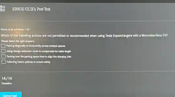 Points to be achieved:1.00
Which of the following actions are not permitted or recommended when using Tesla Superchargers with a Mercedes-Benz EV?
Please select the right answers.
Parking diagonally or horizontally across multiple spaces
Using charger extension cords to compensate for cable length
Parking over the parking space lines to align the charging inlet
Following Tesla's policies to ensure safety
14/14