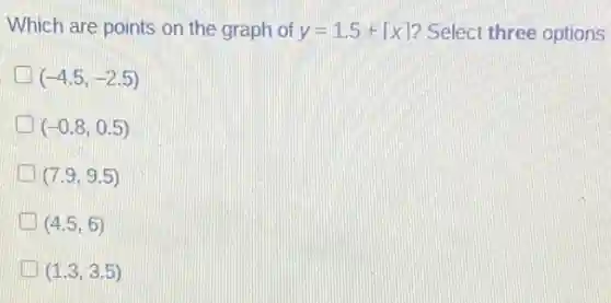 Which are points on the graph of
y=1.5+lceil xrceil
Select three options
(-4.5,-2.5)
(-0.8,0.5)
(7.9,9.5)
(4.5,6)
(1.3,3.5)