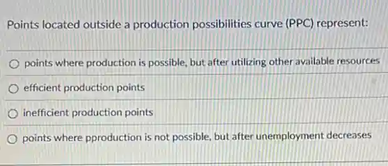 Points located outside a production possibilities curve (PPC) represent:
points where production is possible, but after utilizing other available resources
efficient production points
inefficient production points
points where pproduction is not possible, but after unemployment decreases
