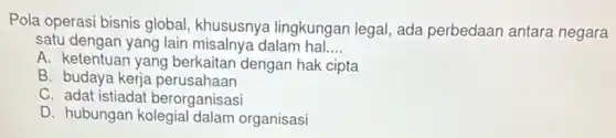Pola operasi bisnis global khususnya lingkungan legal, ada perbedaan antara negara
satu dengan yang lain misalnya dalam hal __
A. ketentuan yang berkaitan dengan hak cipta
B budaya kerja perusahaan
C. adat istiadat berorganisasi
D. hubungan kolegial dalam organisasi