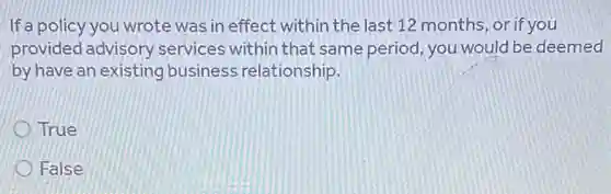 If a policy you wrote was in effect within the last 12 months or if you
provided advisory services within that same period, you would be deemed
by have an existing business relationship.
True
False