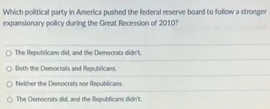 Which political party in America pushed the federal reserve board to follow a stronger
expansionary policy during the Great Recession of 2010?
The Republicans did, and the Democrats didn't.
Both the Democrats and Republicans.
Neither the Democrats nor Republicans.
The Democrats did, and the Republicans didn't.