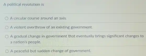A political revolution is
A circular course around an axis.
A violent overthrow of an existing government.
A gradual change in government that eventually brings significant changes to
a nation's people
A peaceful but sudden change of government.