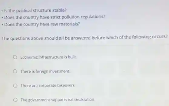 - Is the political structure stable?
- Does the country have strict pollution regulations?
- Does the country have raw materials?
The questions above should all be answered before which of the following occurs?
Economic infrastructure is built.
There is foreign investment.
There are corporate takeovers.
The government supports nationalization.