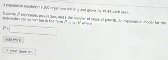 A population numbers 19,000 organisms initially and grows by 19.4% each year.
Suppose Prepresents population, and t the number of years of growth. An exponential model for the
population can be written in the form P=acdot b^t where
P=square