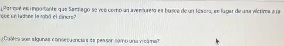 ¿Por qué es importante que Santiago se vea como un aventurero en busca de un tesoro en lugar de una victima a la
que un ladrón le robó el dinero?
¿Cuáles son algunas consecuencias de pensar como una victima?
