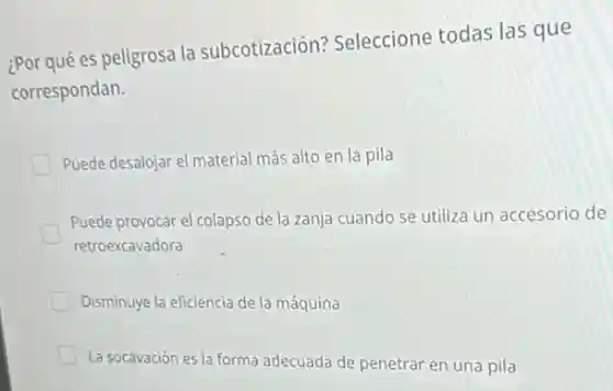 ¿Por qué es peligrosa là subcotización?Seleccione todas las que
correspondan.
Puede desalojar el material más alto en la pila
Puede provocar el colapso de la zanja cuando se utiliza un accesorio de
retroexcavadora
Disminuye la eficiencia de la máquina
La socavación es la forma adecuada de penetrar en una pila