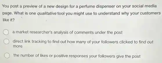 You post a preview of a new design for a perfume dispenser on your social media
page. What is one qualitative tool you might use to understand why your customers
like it?
a market researcher's analysis of comments under the post
direct link tracking to find out how many of your followers clicked to find out
more
the number of likes or positive responses your followers give the post