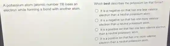 A potassium atom (atomic number 19)loses an
electron while forming a bond with another atom.
Which best describes the potassium ion that forms?
It is a negative ion that has one less valence
electron than a neutral potassium atom.
It is a negative ion that has one more valence
electron than a neutral potassium atom.
It is a positive ion that has one less valence electron
than a neutral potassium atom.
It is a positive ion that has one more valence
electron than a neutral potassium atom.