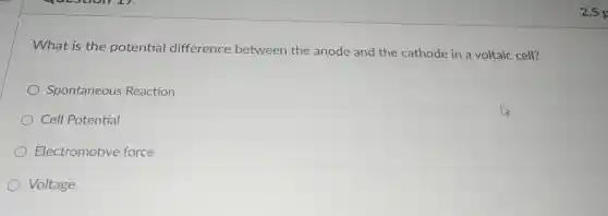 What is the potential difference between the anode and the cathode in a voltaic cell?
Spontaneous Reaction
Cell Potential
Electromotive force
Voltage
2.5