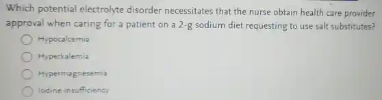 Which potential electrolyte disorder necessitates that the nurse obtain health care provider
approval when caring for a patient on a 2-g sodium diet requesting to use salt substitutes?
Hypocalcemia
Hyperkalemia
Hypermagnesemia
lodine insufficiency