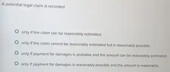 A potential legal claim is recorded
only if the claim can be reasonably estimated.
only if the claim cannot be reasonably estimated but is reasonably possible.
only if payment for damages is probable and the amount can be reasonably estimated.
only if payment for damages is reasonably possible and the amount is reasonable.