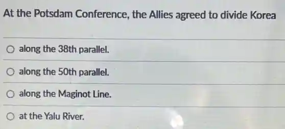 At the Potsdam Conference, the Allies agreed to divide Korea
along the 38th parallel.
along the 50th parallel.
along the Maginot Line.
at the Yalu River.