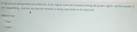 If the power and ground are sufficient, if the signal wires are communicating the proper signal, and the module is
not responding, chances are that the module is faulty and needs to be replaced.
Select one:
True
False