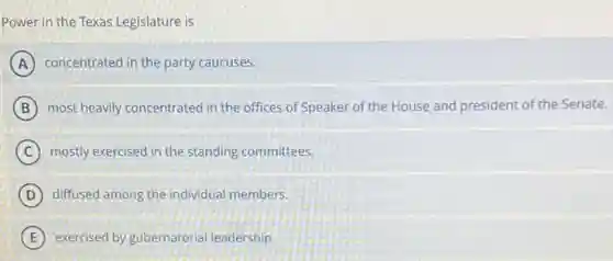 Power in the Texas Legislature is
A concentrated in the party caucuses.
B most heavily concentrated in the offices of Speaker of the House and president of the Senate.
C mostly exercised in the standing committees.
D diffused among the individual members.
E exercised by gubernatorial leadership.