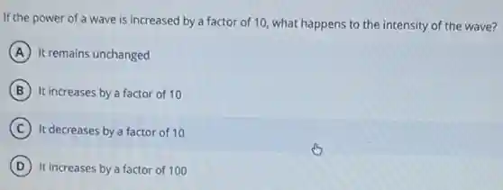 If the power of a wave is increased by a factor of 10, what happens to the intensity of the wave?
A It remains unchanged
B It increases by a factor of 10
C It decreases by a factor of 10
D It increases by a factor of 100