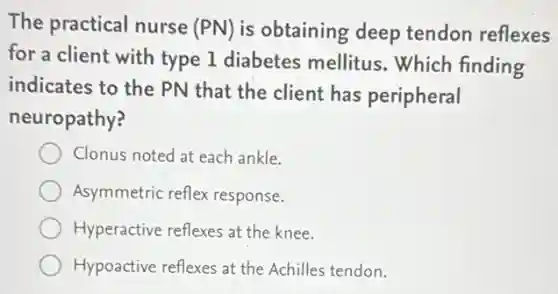 The practical nurse (PN) is obtaining deep tendon reflexes
for a client with type 1 diabetes mellitus.Which finding
indicates to the PN that the client has peripheral
neuropathy?
Clonus noted at each ankle.
Asymmetric reflex response.
Hyperactive reflexes at the knee.
Hypoactive reflexes at the Achilles tendon.