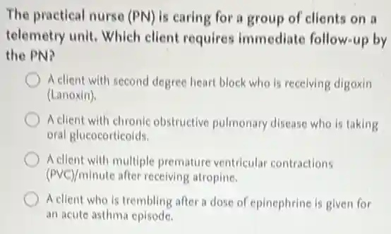The practical nurse (PN)is caring for a group of clients on a
telemetry unit. Which client requires immediate follow-up by
the PN?
A client with second degree heart block who is receiving digoxin
(Lanoxin).
A client with chronic obstructive pulmonary disease who is taking
oral glucocorticoids.
A client with multiple premature ventricular contractions
(PVC)/minute after receiving atropine.
A client who is trembling after a dose of epinephrine is given for
an acute asthma episode.
