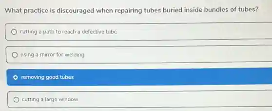 What practice is discouraged when repairing tubes buried inside bundles of tubes?
cutting a path to reach a defective tube
using a mirror for welding
removing good tubes
cutting a large window