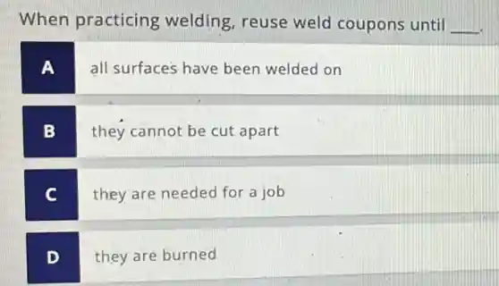 When practicing welding, reuse weld coupons until __
A
all surfaces have been welded on
B
they cannot be cut apart
C
they are needed for a job
D
they are burned