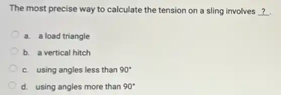 The most precise way to calculate the tension on a sling involves __
a. a load triangle
b. a vertical hitch
c. using angles less than 90^circ 
d. using angles more than 90^circ