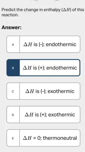 Predict the change in enthalpy (Delta H) of this
reaction.
Answer:
A
Delta His(-) ; endothermic
B
Delta His(+) endothermic
C
Delta His(-) ; exothermic
D
Delta His(+) ; exothermic
E
Delta H=0 thermoneutral