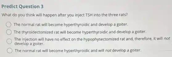 Predict Question 3
What do you think will happen after you inject TSH into the three rats?
The normal rat will become hyperthyroidic and develop a goiter.
The thyroidectomized rat will become hyperthyroidic and develop a goiter.
The injection will have no effect on the hypophysectomized rat and , therefore, it will not
develop a goiter.
The normal rat will become hyperthyroidic and will not develop a goiter.