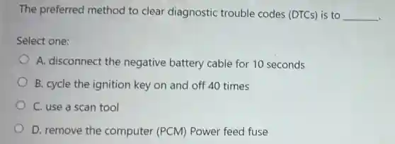The preferred method to clear diagnostic trouble codes (DTCs) is to
__
Select one:
A. disconnect the negative battery cable for 10 seconds
B. cycle the ignition key on and off 40 times
C. use a scan tool
D. remove the computer (PCM)Power feed fuse