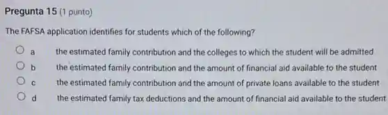 Pregunta 15 (1 punto)
The FAFSA application identifies for students which of the following?
a the estimated family contribution and the colleges to which the student will be admitted
b the estimated family contribution and the amount of financial aid available to the student
C the estimated family contribution and the amount of private loans available to the student
d the estimated family tax deductions and the amount of financial aid available to the student
