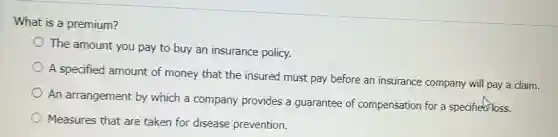 What is a premium?
The amount you pay to buy an insurance policy.
A specified amount of money that the insured must pay before an insurance company will pay a claim.
An arrangement by which a company provides a guarantee of compensation for a specified loss.
Measures that are taken for disease prevention.