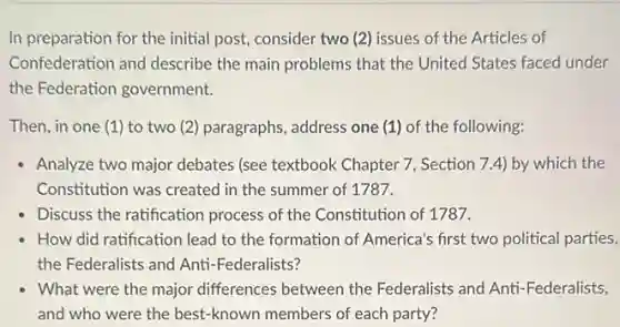 In preparation for the initial post, consider two (2)issues of the Articles of
Confederation and describe the main problems that the United States faced under
the Federation government.
Then, in one (1)to two (2) paragraphs , address one (1) of the following:
Analyze two major debates (see textbook Chapter 7.Section 7.4) by which the
Constitution was created in the summer of 1787.
Discuss the ratification process of the Constitution of 1787.
How did ratification lead to the formation of America's first two political parties,
the Federalists and Anti -Federalists?
What were the major differences between the Federalists and Anti -Federalists,
and who were the best-known members of each party?