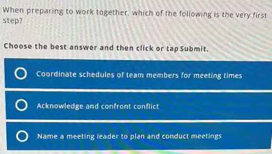 When preparing to work together, which of the following is the very first
step?
Choose the best answer and then click or tap Submit.
Coordinate schedules of team members for meeting times
Acknowledge and confront conflict
Name a meeting leader to plan and conduct meetings