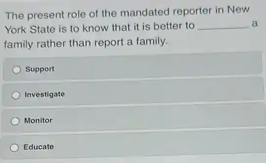 The present role of the mandated reporter in New
York State is to know that it is better to __ a
family rather than report a family.
Support
Investigate
Monitor
Educate