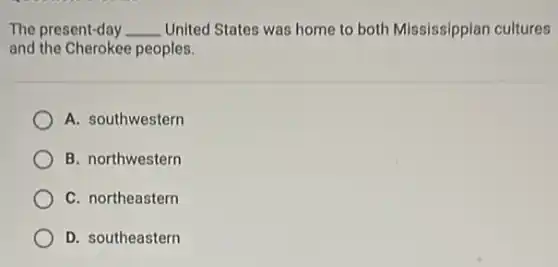The present-day __ United States was home to both Mississippian cultures
and the Cherokee peoples.
A. southwestern
B. northwestern
C. northeastern
D. southeastern