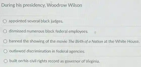 During his presidency,Woodrow Wilson
appointed several black judges.
dismissed numerous black federal employees.
banned the showing of the movie The Birth of a Nation at the White House.
outlawed discrimination in federal agencies.
built on'his civil rights record as governor of Virginia.