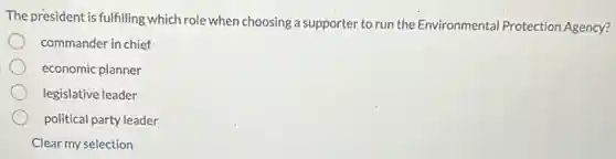The president is fulfilling which role when choosing a supporter to run the Environmental Protection Agency?
commander in chief
economic planner
legislative leader
political party leader
Clear my selection