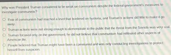 Why was President Truman considered to be weak on communism despite the tederal government's measures to
investigate communists?
Fear of communism had reached a level that bordered on hysteria, and Truman's actions did little to make it go
away.
Truman actions were not strong enough to demonstrate to the public that the threat from the Soviet's was very real.
Truman focused only on the government; he did not believe that communism had infitrated other aspects of
American life.
People believed that Truman might have been a communist and was only conducting investigations to protect
himself from suspicion.