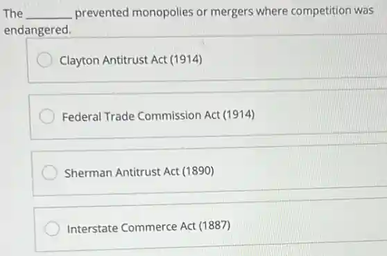 The __ prevented monopolies or mergers where competition was
endangered.
Clayton Antitrust Act (1914)
Federal Trade Commission Act (1914)
Sherman Antitrust Act (1890)
Interstate Commerce Act (1887)