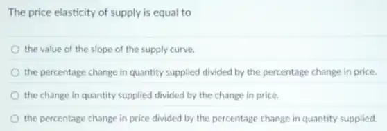 The price elasticity of supply is equal to
the value of the slope of the supply curve.
the percentage change in quantity supplied divided by the percentage change in price
the change in quantity supplied divided by the change in price.
the percentage change in price divided by the percentage change in quantity supplied.