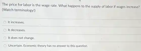 The price for labor is the wage rate.What happens to the supply of labor if wages increase?
(Watch terminology!)
It increases.
It decreases.
It does not change.
Uncertain. Economic theory has no answer to this question.