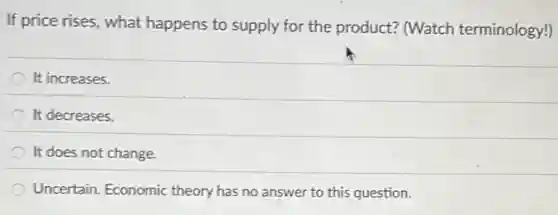 If price rises, what happens to supply for the product? (Watch terminology!)
It increases.
It decreases.
It does not change.
Uncertain: Economic theory has no answer to this question.