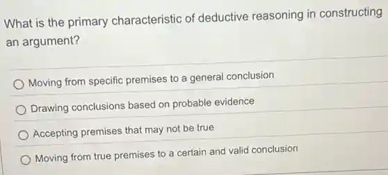 What is the primary characteristic of deductive reasoning in constructing
an argument?
Moving from specific premises to a general conclusion
Drawing conclusions based on probable evidence
Accepting premises that may not be true
Moving from true premises to a certain and valid conclusion