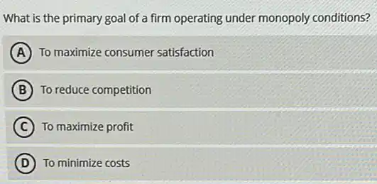 What is the primary goal of a firm operating under monopoly conditions?
A To maximize consumer satisfaction
B To reduce competition
C To maximize profit
D To minimize costs