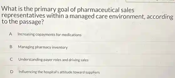 What is the primary goal of pharmaceutical sales
to the passage?
representatives within a managed care environment according
A Increasing copayments for medications
B Managing pharmacy inventory
C Understanding payer roles and driving sales
D Influencing the hospital's attitude toward suppliers