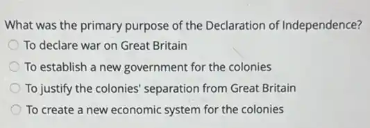 What was the primary purpose of the Declaration of Independence?
To declare war on Great Britain
To establish a new government for the colonies
To justify the colonies separation from Great Britain
To create a new economic system for the colonies