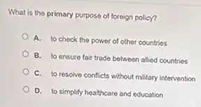 What is the primary purpose of foreign policy?
A. to check the power of other countries
B. to ensure fair trade between allied countries
C. to resolve conflicts without military intervention
D. to simplify healthcare and education